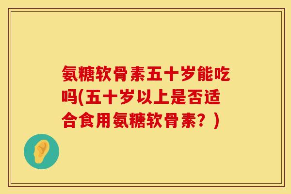 氨糖软骨素五十岁能吃吗(五十岁以上是否适合食用氨糖软骨素？)