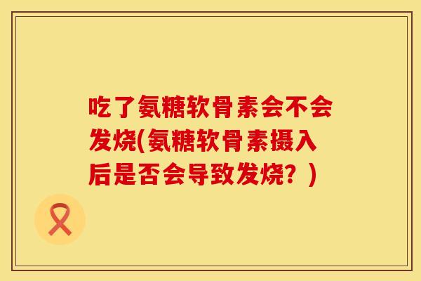 吃了氨糖软骨素会不会发烧(氨糖软骨素摄入后是否会导致发烧？)