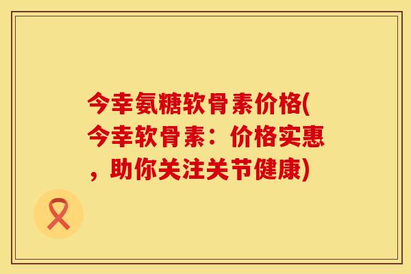 今幸氨糖软骨素价格(今幸软骨素:价格实惠,助你关注关节健康)