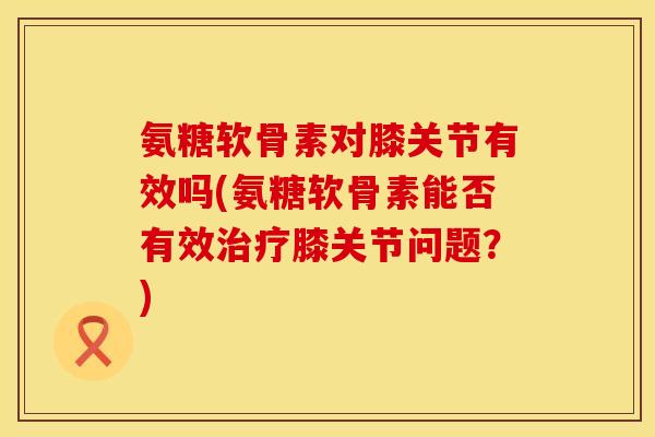 氨糖软骨素对膝关节有效吗(氨糖软骨素能否有效治疗膝关节问题？)