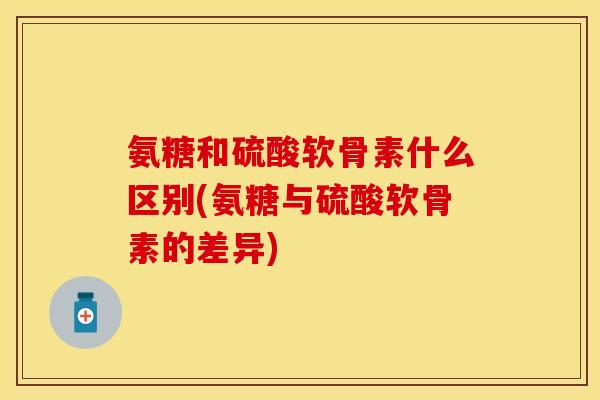 氨糖和硫酸软骨素什么区别(氨糖与硫酸软骨素的差异)