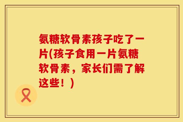 氨糖软骨素孩子吃了一片(孩子食用一片氨糖软骨素，家长们需了解这些！)