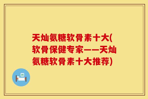 天灿氨糖软骨素十大(软骨保健专家——天灿氨糖软骨素十大推荐)