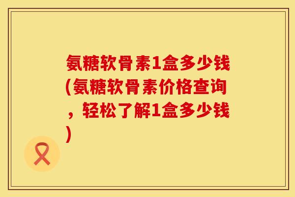 氨糖软骨素1盒多少钱(氨糖软骨素价格查询，轻松了解1盒多少钱)