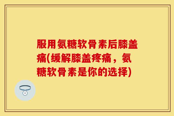 服用氨糖软骨素后膝盖痛(缓解膝盖疼痛，氨糖软骨素是你的选择)