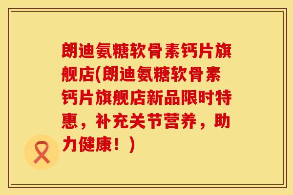 朗迪氨糖软骨素钙片旗舰店(朗迪氨糖软骨素钙片旗舰店新品限时特惠，补充关节营养，助力健康！)