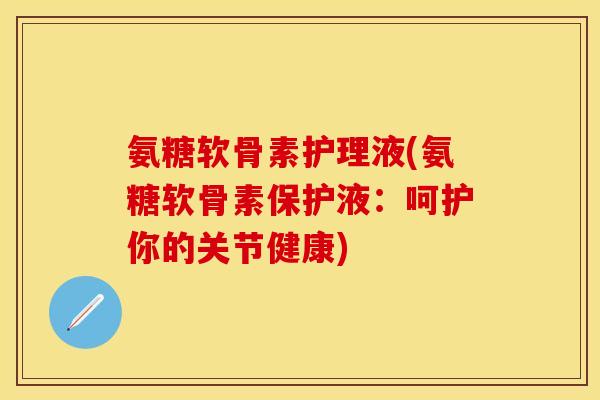 氨糖软骨素护理液(氨糖软骨素保护液：呵护你的关节健康)