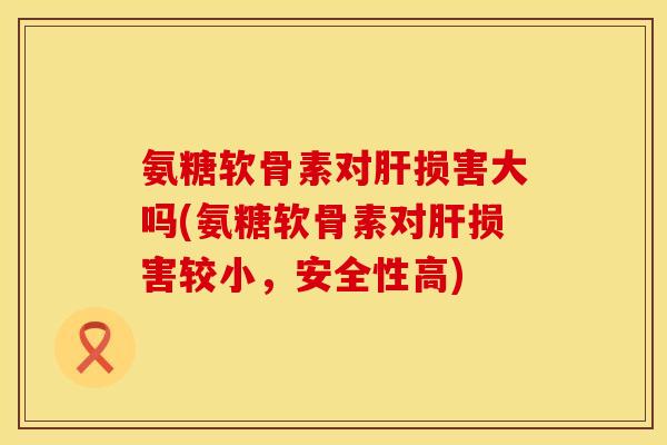 氨糖软骨素对肝损害大吗(氨糖软骨素对肝损害较小，安全性高)
