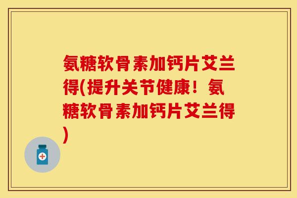 氨糖软骨素加钙片艾兰得(提升关节健康！氨糖软骨素加钙片艾兰得)