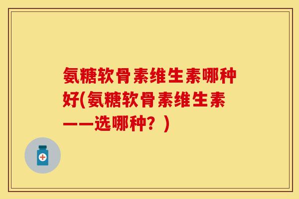 氨糖软骨素维生素哪种好(氨糖软骨素维生素——选哪种？)