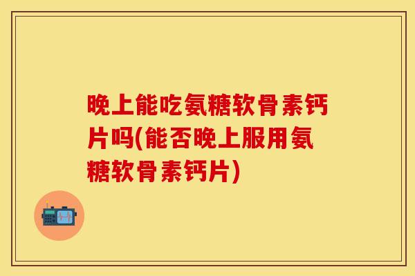 晚上能吃氨糖软骨素钙片吗(能否晚上服用氨糖软骨素钙片)