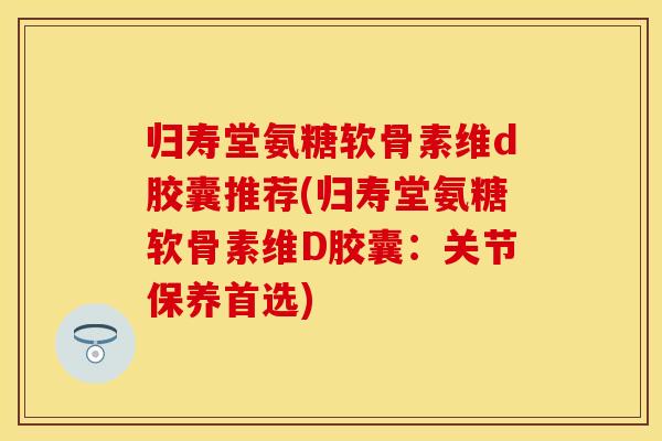 归寿堂氨糖软骨素维d胶囊推荐(归寿堂氨糖软骨素维D胶囊:关节保养首选)