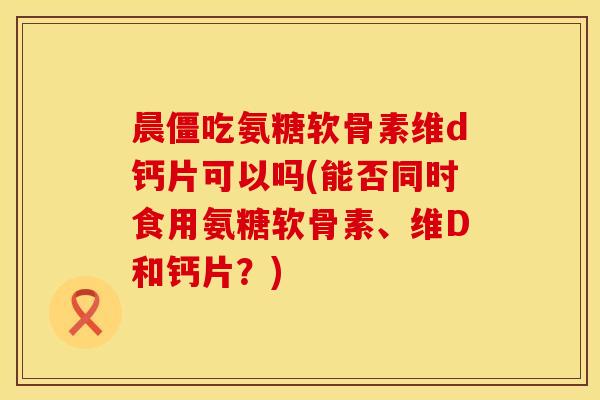 晨僵吃氨糖软骨素维d钙片可以吗(能否同时食用氨糖软骨素、维D和钙片？)