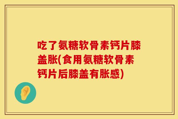 吃了氨糖软骨素钙片膝盖胀(食用氨糖软骨素钙片后膝盖有胀感)