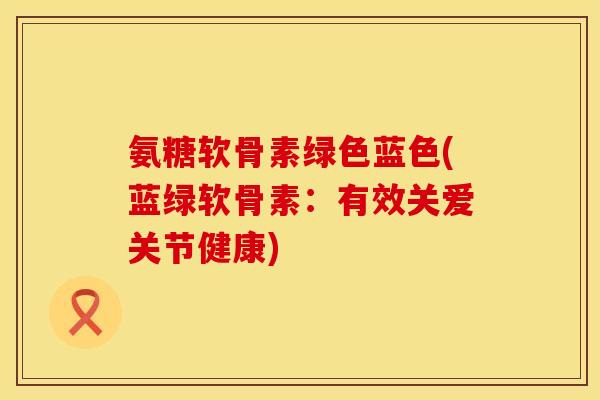 氨糖软骨素绿色蓝色(蓝绿软骨素：有效关爱关节健康)