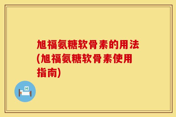 旭福氨糖软骨素的用法(旭福氨糖软骨素使用指南) 旭福氨糖软骨素的用法(旭福氨糖软骨素使用指南)
