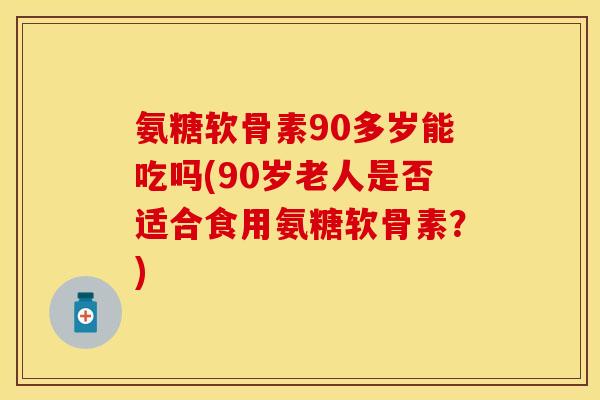 氨糖软骨素90多岁能吃吗(90岁老人是否适合食用氨糖软骨素？)
