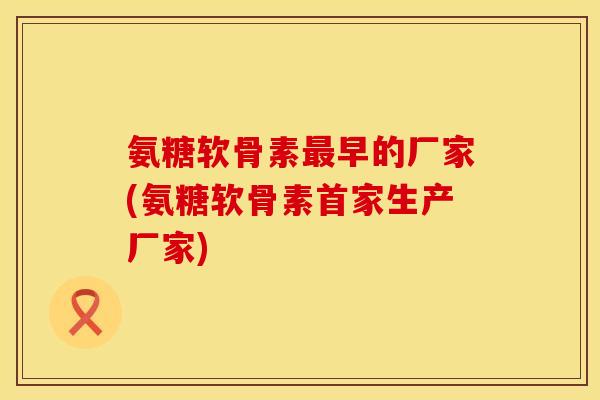 氨糖软骨素最早的厂家(氨糖软骨素首家生产厂家)