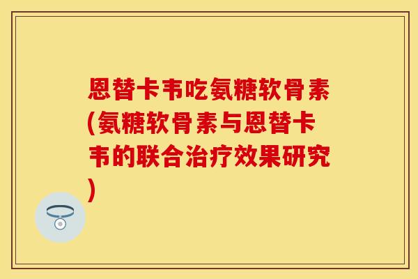恩替卡韦吃氨糖软骨素(氨糖软骨素与恩替卡韦的联合治疗效果研究)
