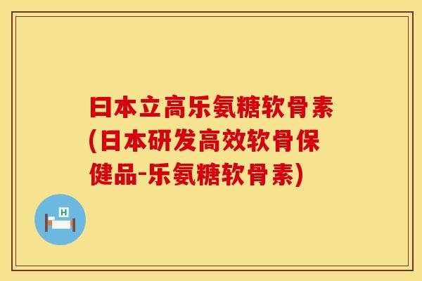 曰本立高乐氨糖软骨素(日本研发高效软骨保健品-乐氨糖软骨素)