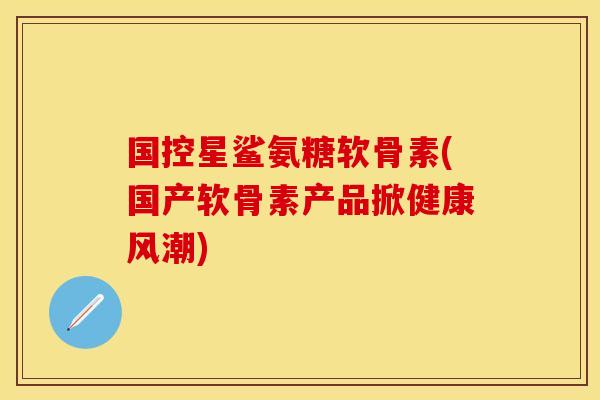 国控星鲨氨糖软骨素(国产软骨素产品掀健康风潮)