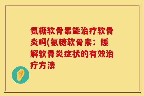 氨糖软骨素能软骨炎吗(氨糖软骨素:缓解软骨状的有效方法 氨糖软骨素能软骨炎吗(氨糖软骨素:缓解软骨状的有效方法