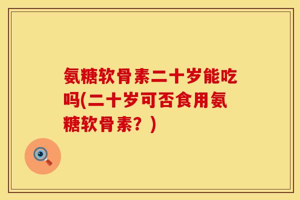 氨糖软骨素二十岁能吃吗(二十岁可否食用氨糖软骨素？)