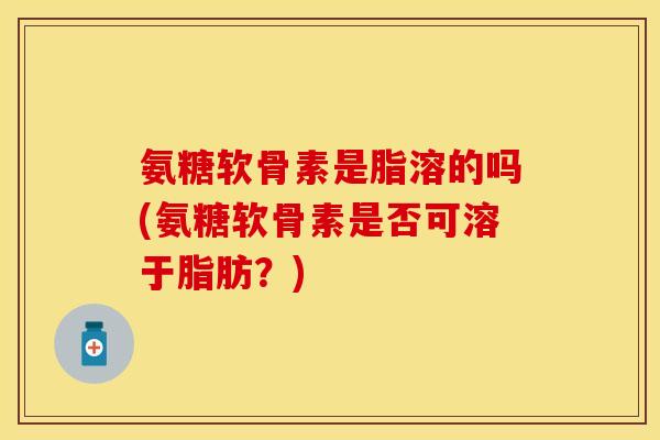 氨糖软骨素是脂溶的吗(氨糖软骨素是否可溶于脂肪？)