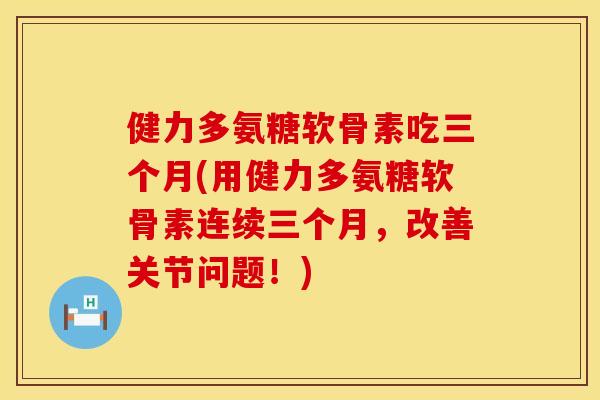 健力多氨糖软骨素吃三个月(用健力多氨糖软骨素连续三个月，改善关节问题！)