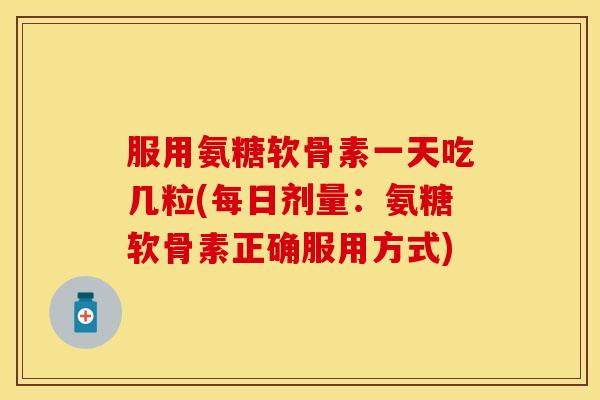 服用氨糖软骨素一天吃几粒(每日剂量：氨糖软骨素正确服用方式)