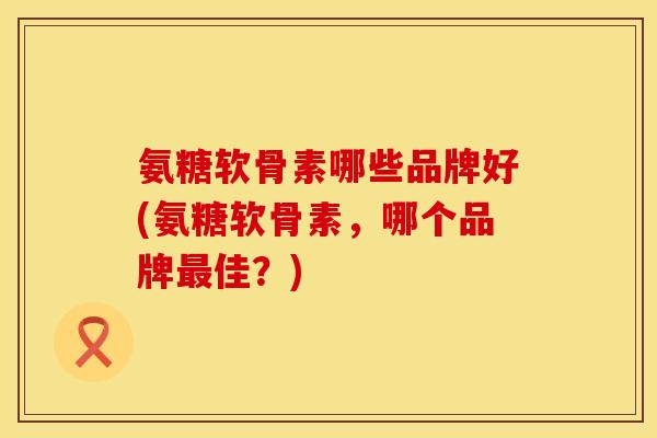 氨糖软骨素哪些品牌好(氨糖软骨素,哪个品牌最佳?)