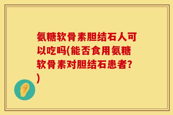 氨糖软骨素胆结石人可以吃吗(能否食用氨糖软骨素对胆结石患者？)