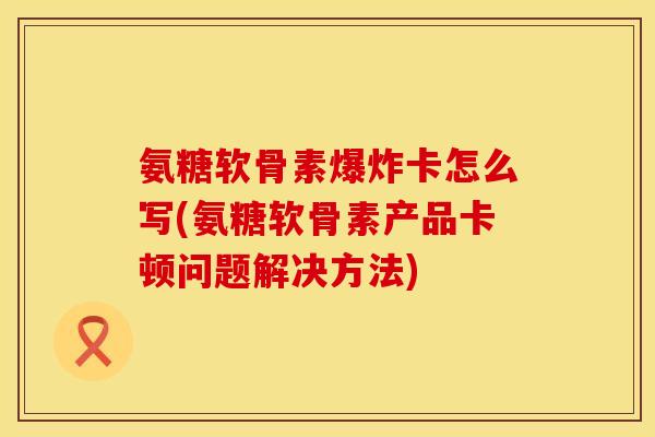 氨糖软骨素爆炸卡怎么写(氨糖软骨素产品卡顿问题解决方法)