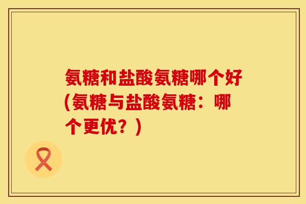氨糖和盐酸氨糖哪个好(氨糖与盐酸氨糖：哪个更优？)