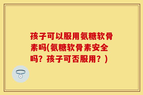 孩子可以服用氨糖软骨素吗(氨糖软骨素安全吗？孩子可否服用？)