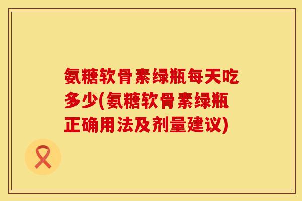 氨糖软骨素绿瓶每天吃多少(氨糖软骨素绿瓶正确用法及剂量建议) 氨糖软骨素绿瓶每天吃多少(氨糖软骨素绿瓶正确用法及剂量建议)