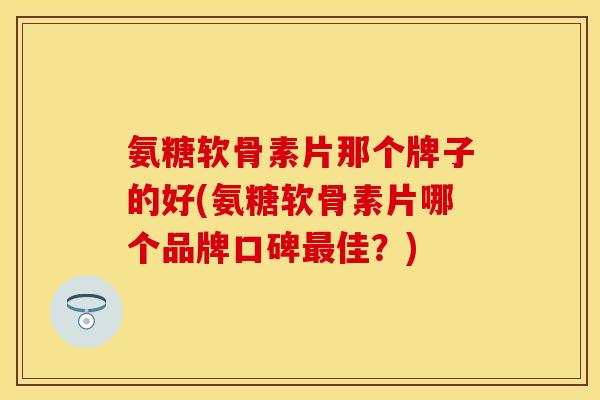 氨糖软骨素片那个牌子的好(氨糖软骨素片哪个品牌口碑最佳？)