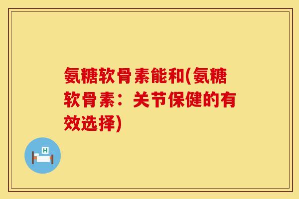 氨糖软骨素能和(氨糖软骨素：关节保健的有效选择)