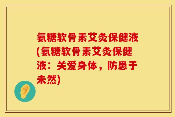 氨糖软骨素艾灸保健液(氨糖软骨素艾灸保健液:关爱身体,防患于未然) 氨糖软骨素艾灸保健液(氨糖软骨素艾灸保健液:关爱身体,防患于未然)