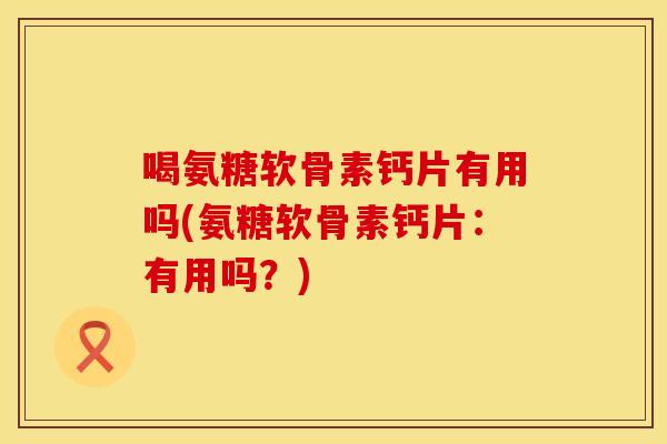 喝氨糖软骨素钙片有用吗(氨糖软骨素钙片：有用吗？)