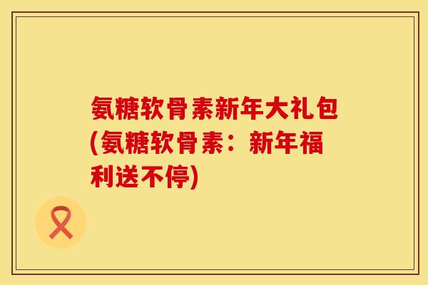 氨糖软骨素新年大礼包(氨糖软骨素：新年福利送不停)