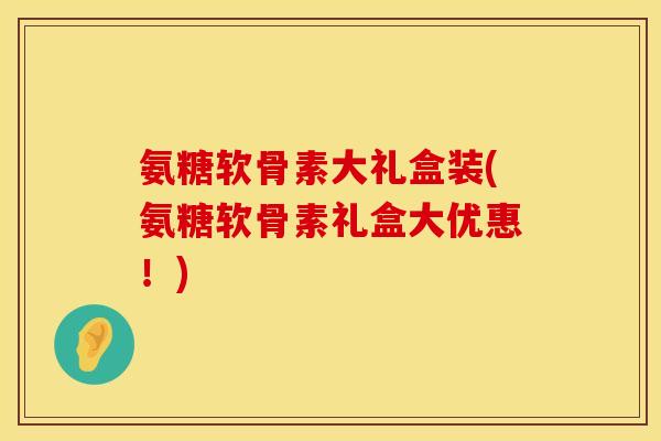 氨糖软骨素大礼盒装(氨糖软骨素礼盒大优惠!) 氨糖软骨素大礼盒装(氨糖软骨素礼盒大优惠!)