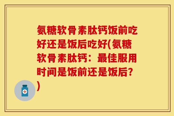 氨糖软骨素肽钙饭前吃好还是饭后吃好(氨糖软骨素肽钙：最佳服用时间是饭前还是饭后？)