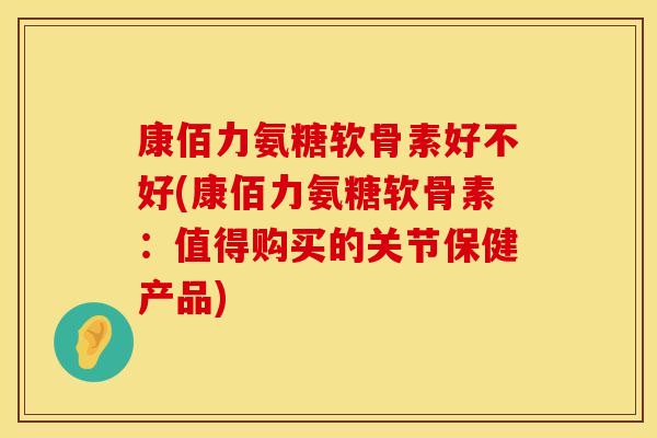 康佰力氨糖软骨素好不好(康佰力氨糖软骨素：值得购买的关节保健产品)