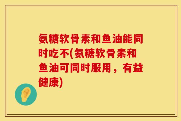 氨糖软骨素和鱼油能同时吃不(氨糖软骨素和鱼油可同时服用，有益健康)