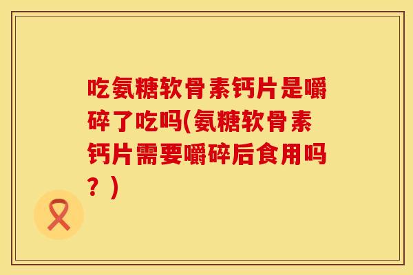 吃氨糖软骨素钙片是嚼碎了吃吗(氨糖软骨素钙片需要嚼碎后食用吗？)