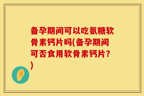 备孕期间可以吃氨糖软骨素钙片吗(备孕期间可否食用软骨素钙片？)