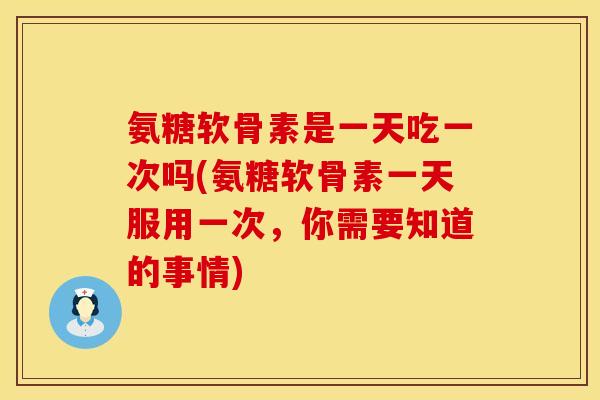 氨糖软骨素是一天吃一次吗(氨糖软骨素一天服用一次，你需要知道的事情)