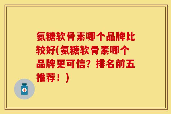 氨糖软骨素哪个品牌比较好(氨糖软骨素哪个品牌更可信？排名前五推荐！)