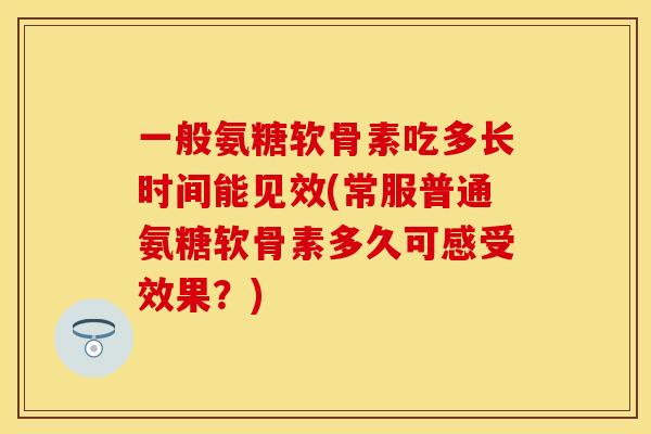 一般氨糖软骨素吃多长时间能见效(常服普通氨糖软骨素多久可感受效果？)